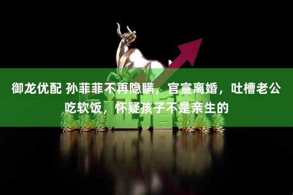 御龙优配 孙菲菲不再隐瞒，官宣离婚，吐槽老公吃软饭，怀疑孩子不是亲生的