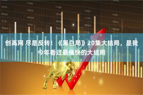 创高网 尽是反转！《黑白局》20集大结局，是我今年看过最痛快的大结局