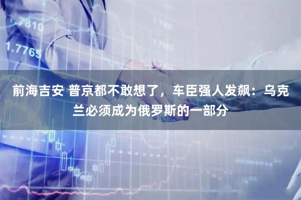 前海吉安 普京都不敢想了，车臣强人发飙：乌克兰必须成为俄罗斯的一部分