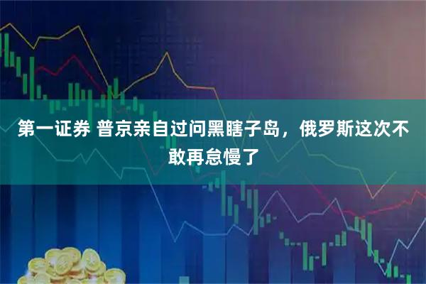 第一证券 普京亲自过问黑瞎子岛，俄罗斯这次不敢再怠慢了