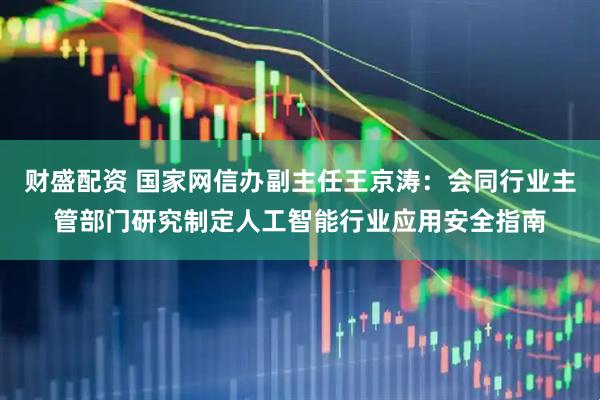 财盛配资 国家网信办副主任王京涛：会同行业主管部门研究制定人工智能行业应用安全指南