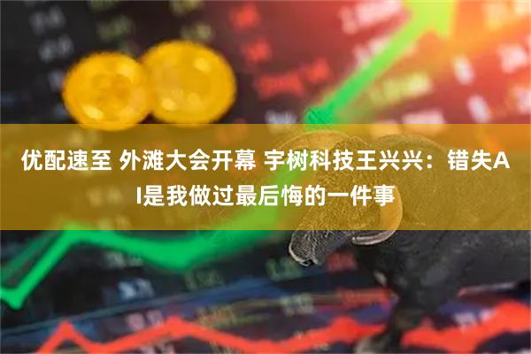 优配速至 外滩大会开幕 宇树科技王兴兴：错失AI是我做过最后悔的一件事
