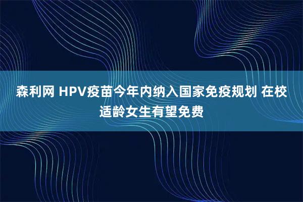 森利网 HPV疫苗今年内纳入国家免疫规划 在校适龄女生有望免费