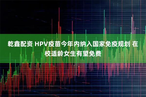 乾鑫配资 HPV疫苗今年内纳入国家免疫规划 在校适龄女生有望免费