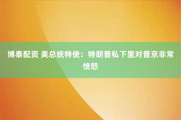 博泰配资 美总统特使：特朗普私下里对普京非常愤怒