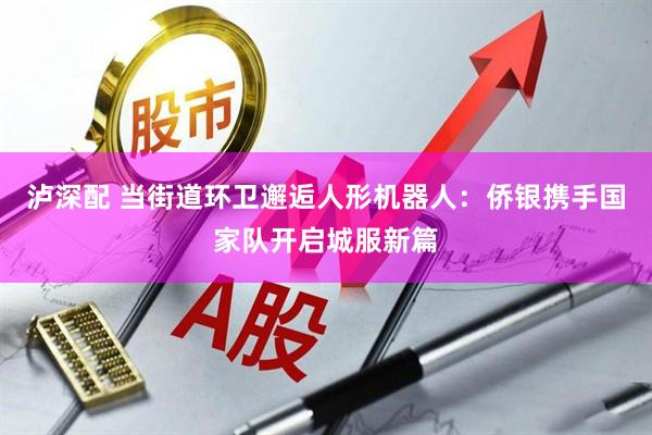 泸深配 当街道环卫邂逅人形机器人：侨银携手国家队开启城服新篇