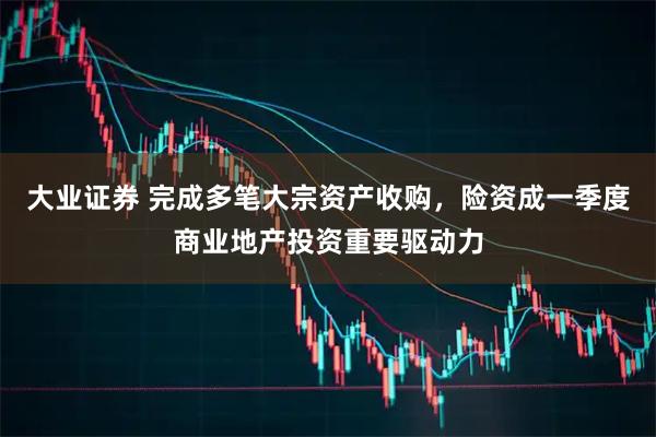 大业证券 完成多笔大宗资产收购，险资成一季度商业地产投资重要驱动力