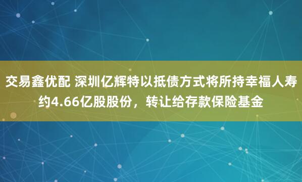 交易鑫优配 深圳亿辉特以抵债方式将所持幸福人寿约4.66亿股股份，转让给存款保险基金