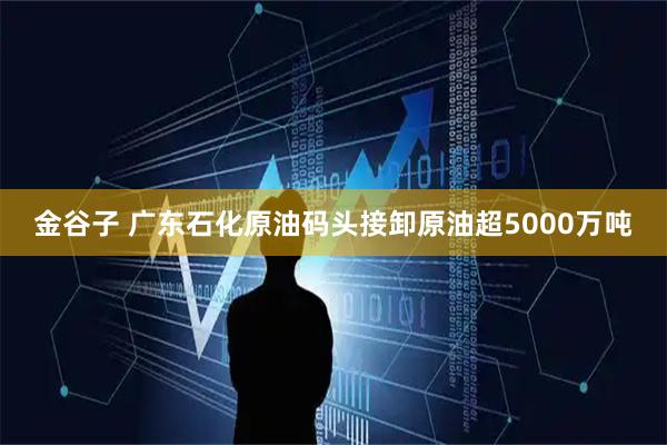 金谷子 广东石化原油码头接卸原油超5000万吨