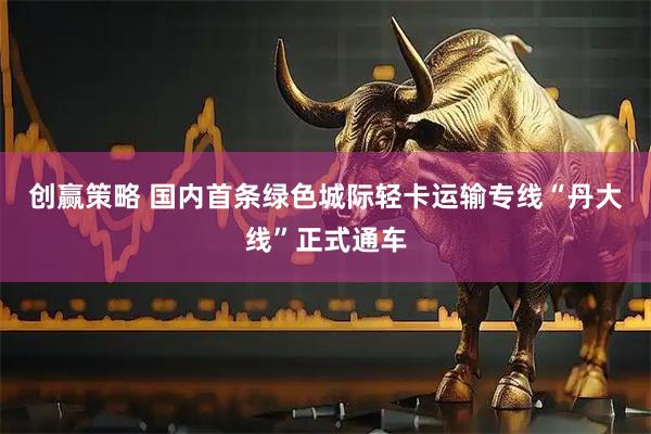创赢策略 国内首条绿色城际轻卡运输专线“丹大线”正式通车