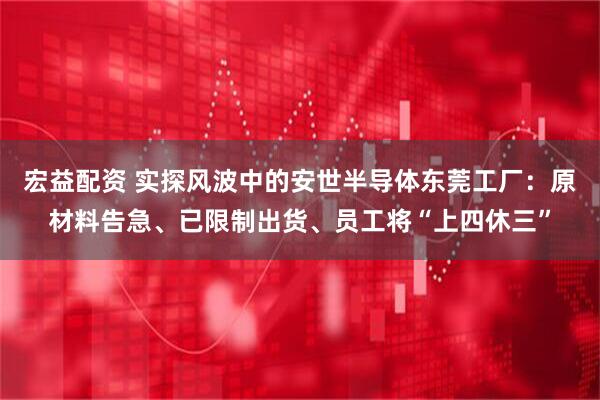 宏益配资 实探风波中的安世半导体东莞工厂：原材料告急、已限制出货、员工将“上四休三”
